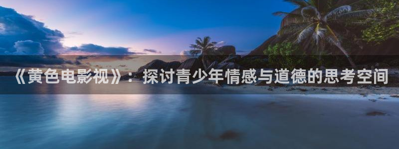 亚洲一区二区星空传媒影院：《黄色电影视》：探讨青少年情感与道德的思考空间